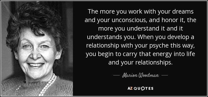 Cuanto más trabajes con tus sueños y tu inconsciente, y lo honres, más lo entenderás y más te entenderá. Cuando desarrollas así una relación con tu psique, empiezas a llevar esa energía a la vida y a tus relaciones. - Marion Woodman
