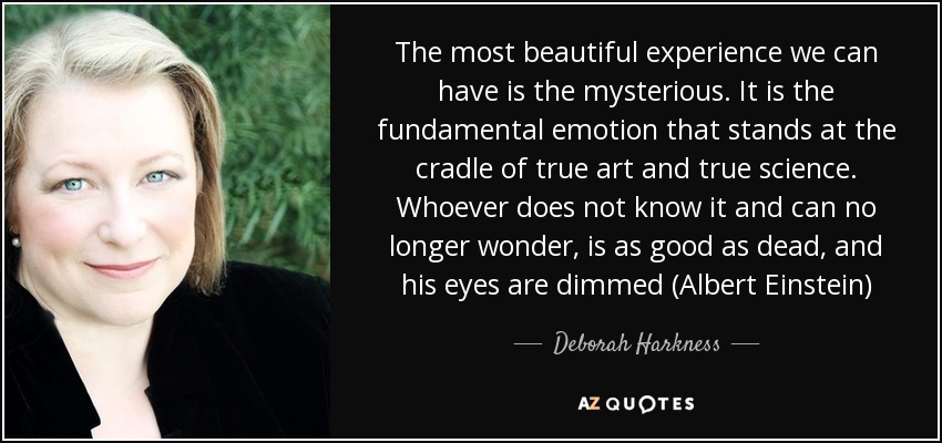 The most beautiful experience we can have is the mysterious. It is the fundamental emotion that stands at the cradle of true art and true science. Whoever does not know it and can no longer wonder, is as good as dead, and his eyes are dimmed (Albert Einstein) - Deborah Harkness