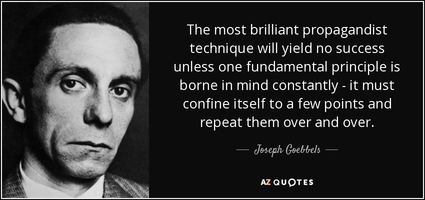 The most brilliant propagandist technique will yield no success unless one fundamental principle is borne in mind constantly - it must confine itself to a few points and repeat them over and over. - Joseph Goebbels