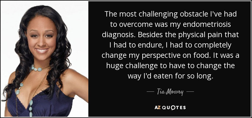 The most challenging obstacle I've had to overcome was my endometriosis diagnosis. Besides the physical pain that I had to endure, I had to completely change my perspective on food. It was a huge challenge to have to change the way I'd eaten for so long. - Tia Mowry