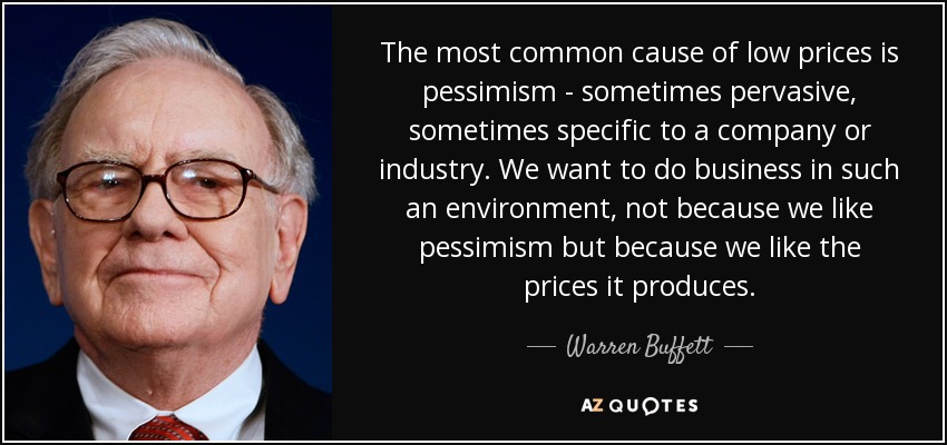 The most common cause of low prices is pessimism - sometimes pervasive, sometimes specific to a company or industry. We want to do business in such an environment, not because we like pessimism but because we like the prices it produces. - Warren Buffett