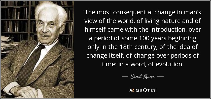 The most consequential change in man's view of the world, of living nature and of himself came with the introduction, over a period of some 100 years beginning only in the 18th century, of the idea of change itself, of change over periods of time: in a word, of evolution. - Ernst Mayr