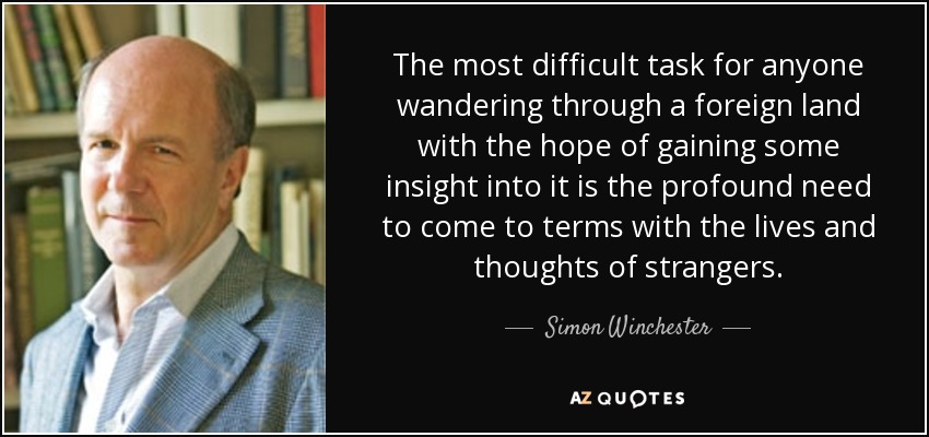 The most difficult task for anyone wandering through a foreign land with the hope of gaining some insight into it is the profound need to come to terms with the lives and thoughts of strangers. - Simon Winchester