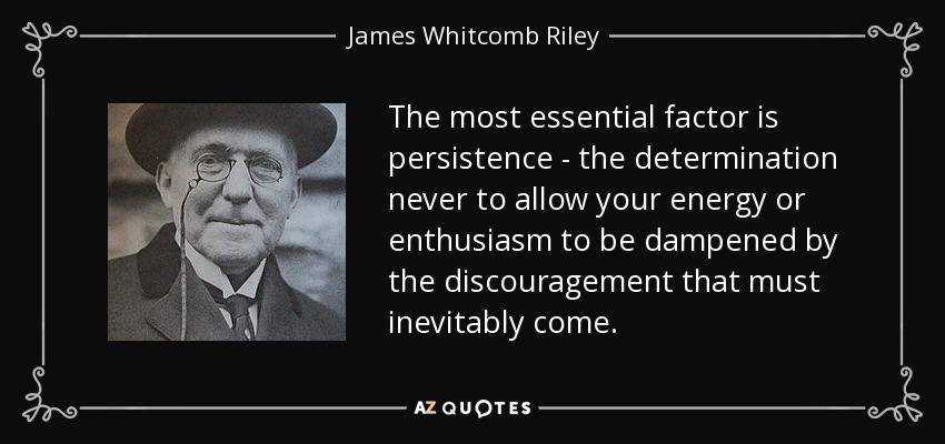 The most essential factor is persistence - the determination never to allow your energy or enthusiasm to be dampened by the discouragement that must inevitably come. - James Whitcomb Riley