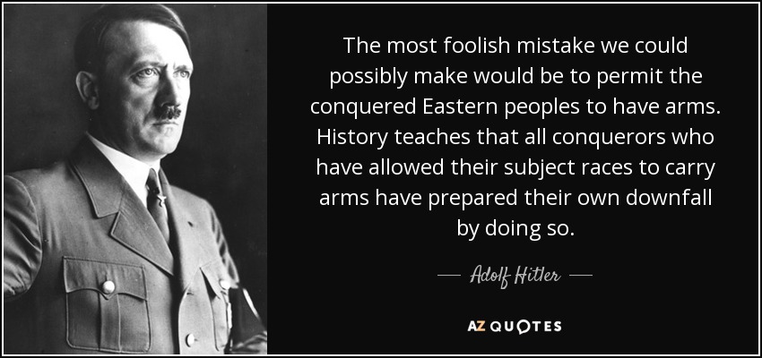 The most foolish mistake we could possibly make would be to permit the conquered Eastern peoples to have arms. History teaches that all conquerors who have allowed their subject races to carry arms have prepared their own downfall by doing so. - Adolf Hitler