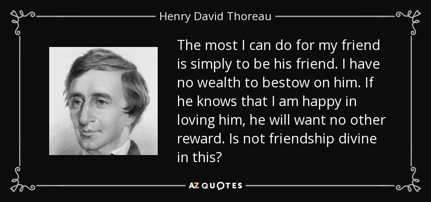 The most I can do for my friend is simply to be his friend. I have no wealth to bestow on him. If he knows that I am happy in loving him, he will want no other reward. Is not friendship divine in this? - Henry David Thoreau
