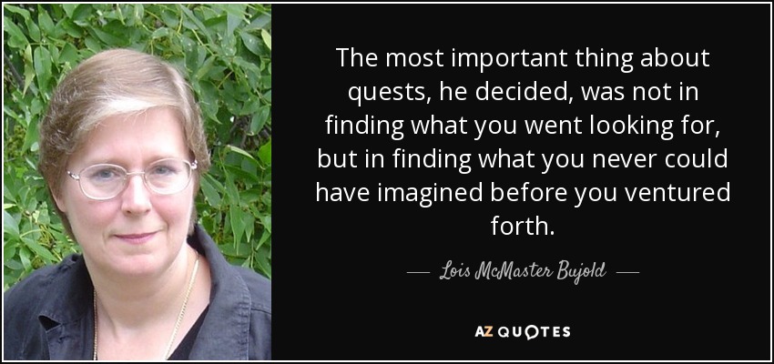 The most important thing about quests, he decided, was not in finding what you went looking for, but in finding what you never could have imagined before you ventured forth. - Lois McMaster Bujold
