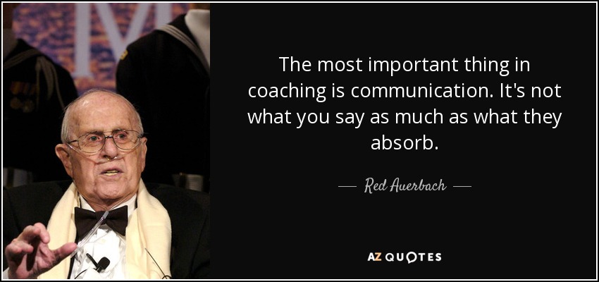 The most important thing in coaching is communication. It's not what you say as much as what they absorb. - Red Auerbach