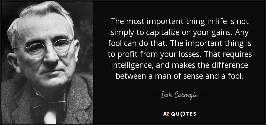 The most important thing in life is not simply to capitalize on your gains. Any fool can do that. The important thing is to profit from your losses. That requires intelligence, and makes the difference between a man of sense and a fool. - Dale Carnegie