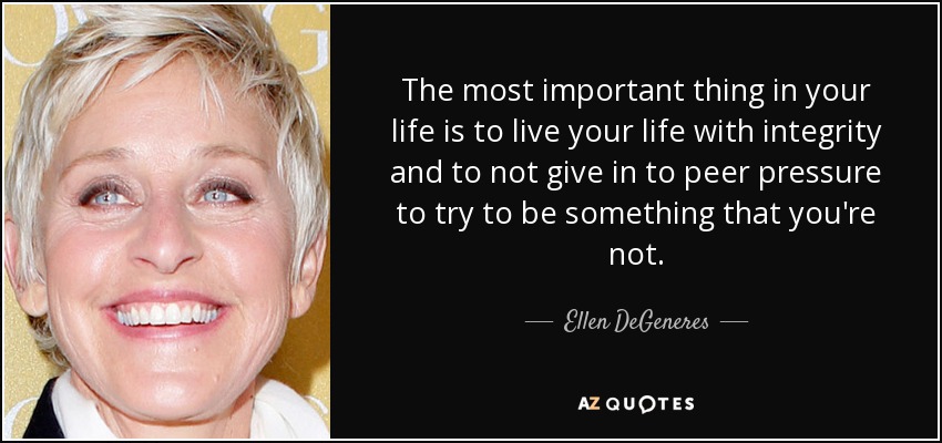 The most important thing in your life is to live your life with integrity and to not give in to peer pressure to try to be something that you're not. - Ellen DeGeneres