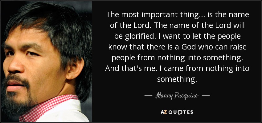 The most important thing ... is the name of the Lord. The name of the Lord will be glorified. I want to let the people know that there is a God who can raise people from nothing into something. And that's me. I came from nothing into something. - Manny Pacquiao