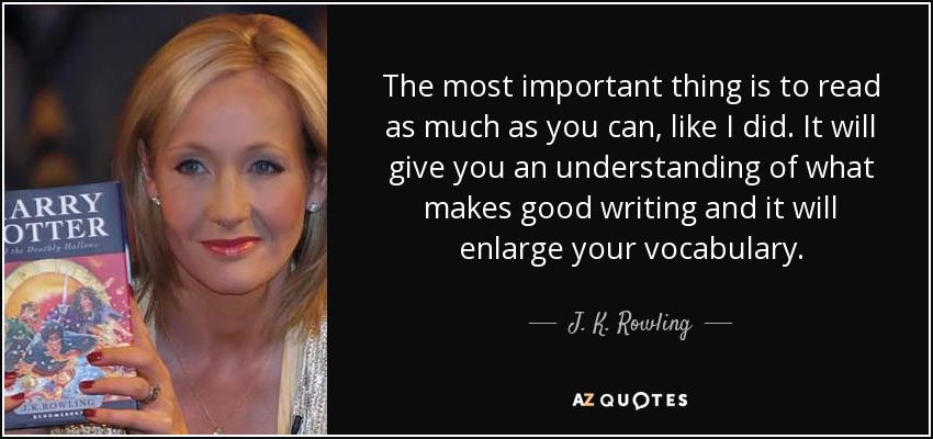 The most important thing is to read as much as you can, like I did. It will give you an understanding of what makes good writing and it will enlarge your vocabulary. - J. K. Rowling