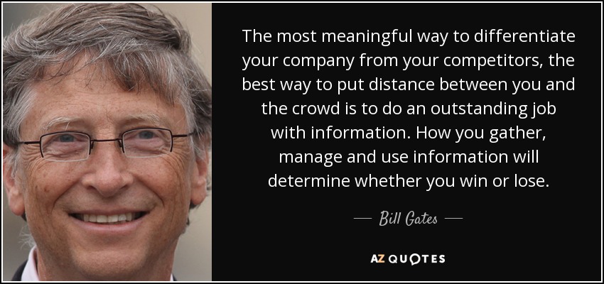 The most meaningful way to differentiate your company from your competitors, the best way to put distance between you and the crowd is to do an outstanding job with information. How you gather, manage and use information will determine whether you win or lose. - Bill Gates