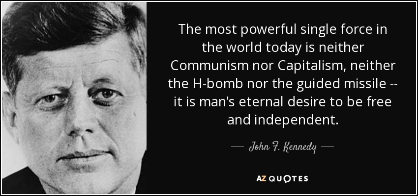The most powerful single force in the world today is neither Communism nor Capitalism, neither the H-bomb nor the guided missile -- it is man's eternal desire to be free and independent. - John F. Kennedy