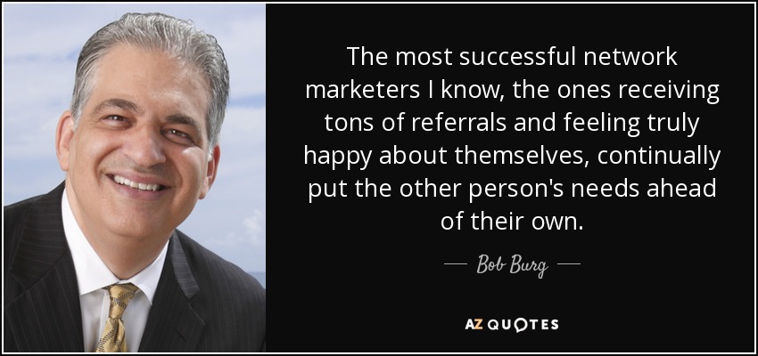 The most successful network marketers I know, the ones receiving tons of referrals and feeling truly happy about themselves, continually put the other person's needs ahead of their own. - Bob Burg
