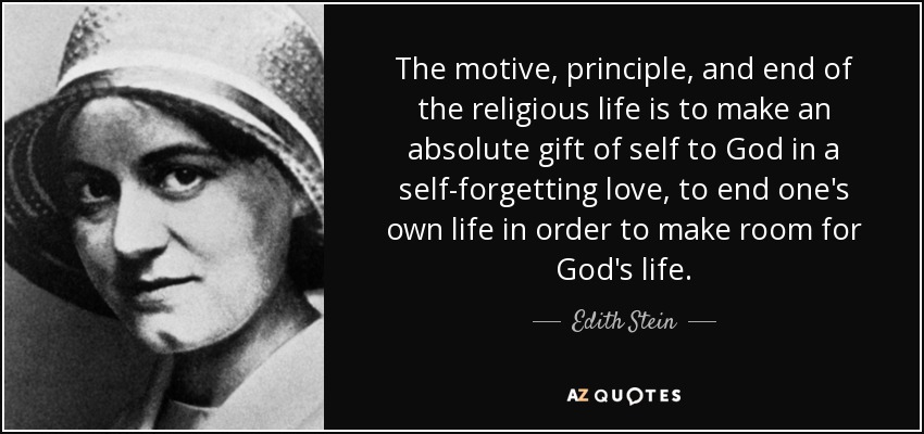 The motive, principle, and end of the religious life is to make an absolute gift of self to God in a self-forgetting love, to end one's own life in order to make room for God's life. - Edith Stein