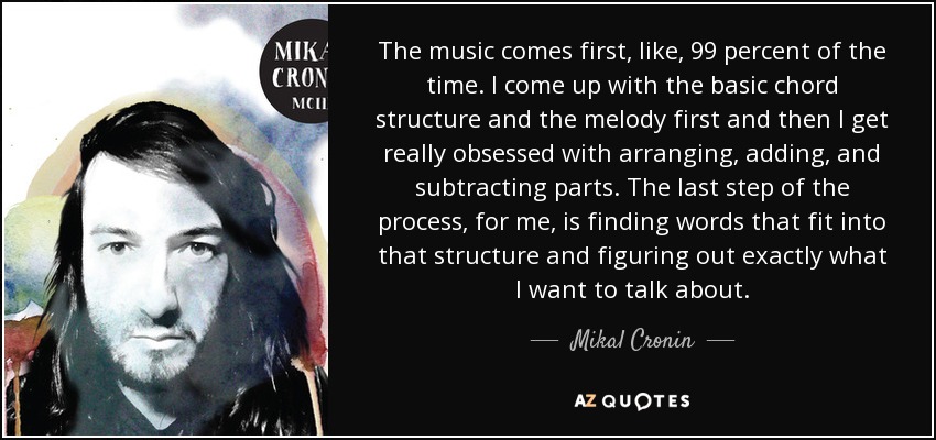 The music comes first, like, 99 percent of the time. I come up with the basic chord structure and the melody first and then I get really obsessed with arranging, adding, and subtracting parts. The last step of the process, for me, is finding words that fit into that structure and figuring out exactly what I want to talk about. - Mikal Cronin