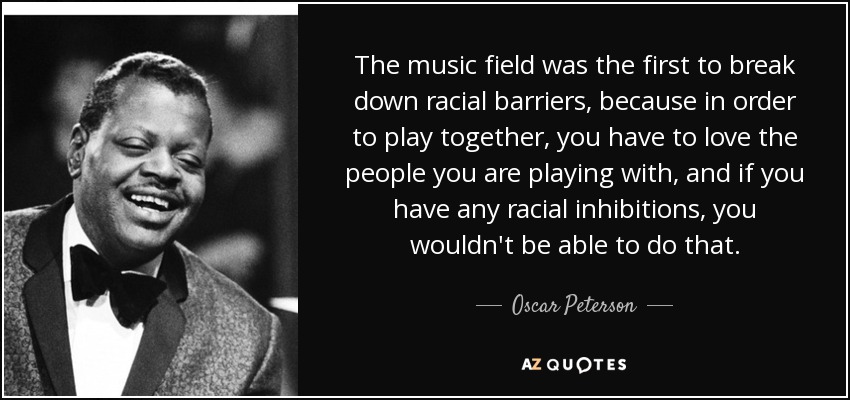The music field was the first to break down racial barriers, because in order to play together, you have to love the people you are playing with, and if you have any racial inhibitions, you wouldn't be able to do that. - Oscar Peterson