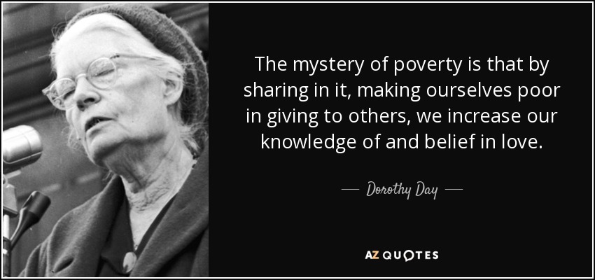The mystery of poverty is that by sharing in it, making ourselves poor in giving to others, we increase our knowledge of and belief in love. - Dorothy Day