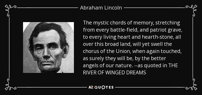 The mystic chords of memory, stretching from every battle-field, and patriot grave, to every living heart and hearth-stone, all over this broad land, will yet swell the chorus of the Union, when again touched, as surely they will be, by the better angels of our nature. --as quoted in THE RIVER OF WINGED DREAMS - Abraham Lincoln