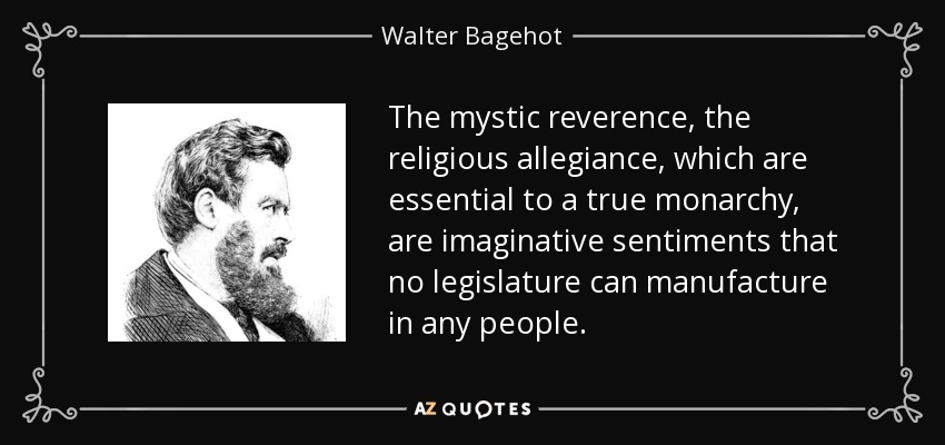 The mystic reverence, the religious allegiance, which are essential to a true monarchy, are imaginative sentiments that no legislature can manufacture in any people. - Walter Bagehot