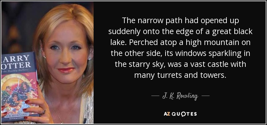 The narrow path had opened up suddenly onto the edge of a great black lake. Perched atop a high mountain on the other side, its windows sparkling in the starry sky, was a vast castle with many turrets and towers. - J. K. Rowling