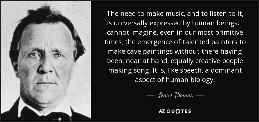 The need to make music, and to listen to it, is universally expressed by human beings. I cannot imagine, even in our most primitive times, the emergence of talented painters to make cave paintings without there having been, near at hand, equally creative people making song. It is, like speech, a dominant aspect of human biology. - Lewis Thomas