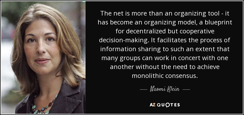 The net is more than an organizing tool - it has become an organizing model, a blueprint for decentralized but cooperative decision-making. It facilitates the process of information sharing to such an extent that many groups can work in concert with one another without the need to achieve monolithic consensus. - Naomi Klein