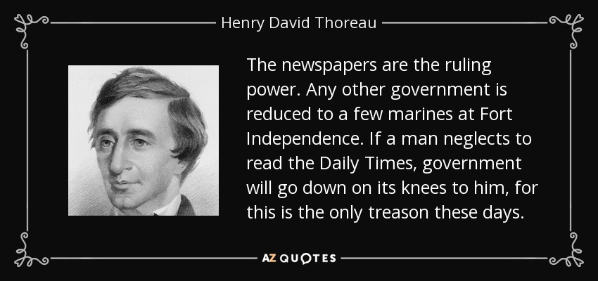 The newspapers are the ruling power. Any other government is reduced to a few marines at Fort Independence. If a man neglects to read the Daily Times, government will go down on its knees to him, for this is the only treason these days. - Henry David Thoreau