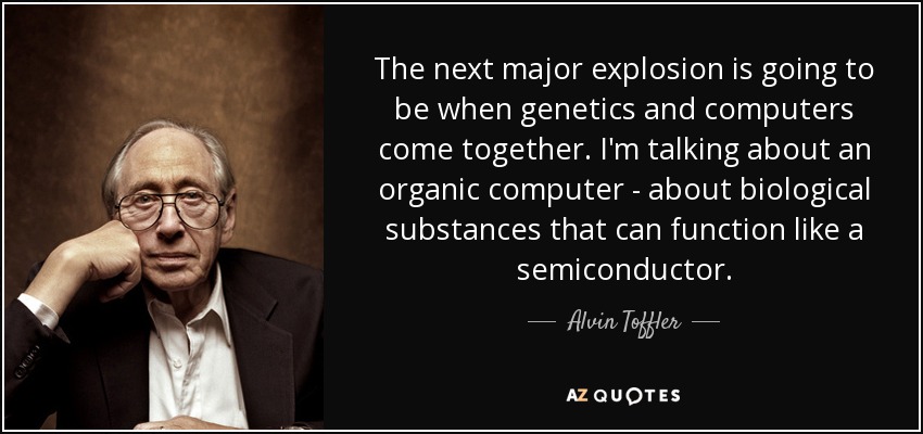 The next major explosion is going to be when genetics and computers come together. I'm talking about an organic computer - about biological substances that can function like a semiconductor. - Alvin Toffler