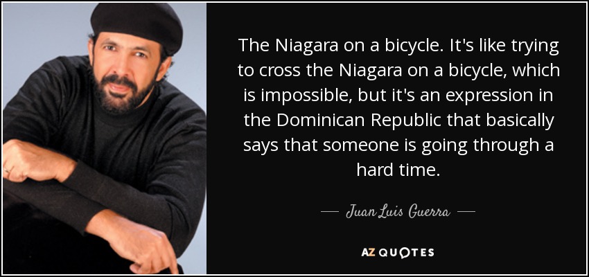 The Niagara on a bicycle. It's like trying to cross the Niagara on a bicycle, which is impossible, but it's an expression in the Dominican Republic that basically says that someone is going through a hard time. - Juan Luis Guerra