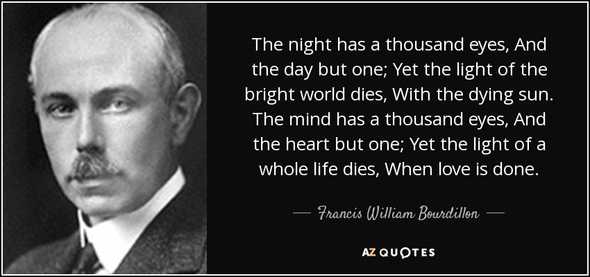 The night has a thousand eyes, And the day but one; Yet the light of the bright world dies, With the dying sun. The mind has a thousand eyes, And the heart but one; Yet the light of a whole life dies, When love is done. - Francis William Bourdillon
