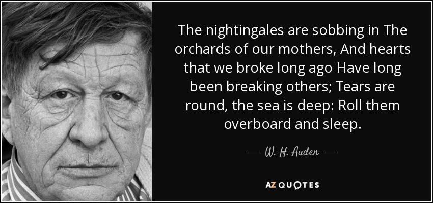 The nightingales are sobbing in The orchards of our mothers, And hearts that we broke long ago Have long been breaking others; Tears are round, the sea is deep: Roll them overboard and sleep. - W. H. Auden
