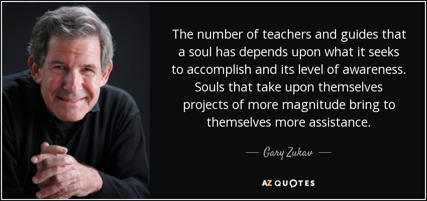 The number of teachers and guides that a soul has depends upon what it seeks to accomplish and its level of awareness. Souls that take upon themselves projects of more magnitude bring to themselves more assistance. - Gary Zukav