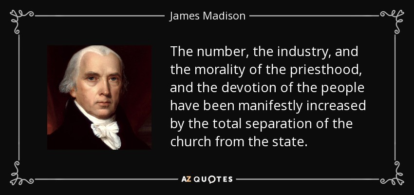 The number, the industry, and the morality of the priesthood, and the devotion of the people have been manifestly increased by the total separation of the church from the state. - James Madison