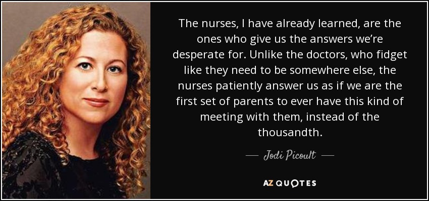The nurses, I have already learned, are the ones who give us the answers we’re desperate for. Unlike the doctors, who fidget like they need to be somewhere else, the nurses patiently answer us as if we are the first set of parents to ever have this kind of meeting with them, instead of the thousandth. - Jodi Picoult