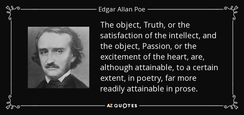 The object, Truth, or the satisfaction of the intellect, and the object, Passion, or the excitement of the heart, are, although attainable, to a certain extent, in poetry, far more readily attainable in prose. - Edgar Allan Poe