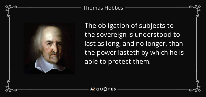 The obligation of subjects to the sovereign is understood to last as long, and no longer, than the power lasteth by which he is able to protect them. - Thomas Hobbes