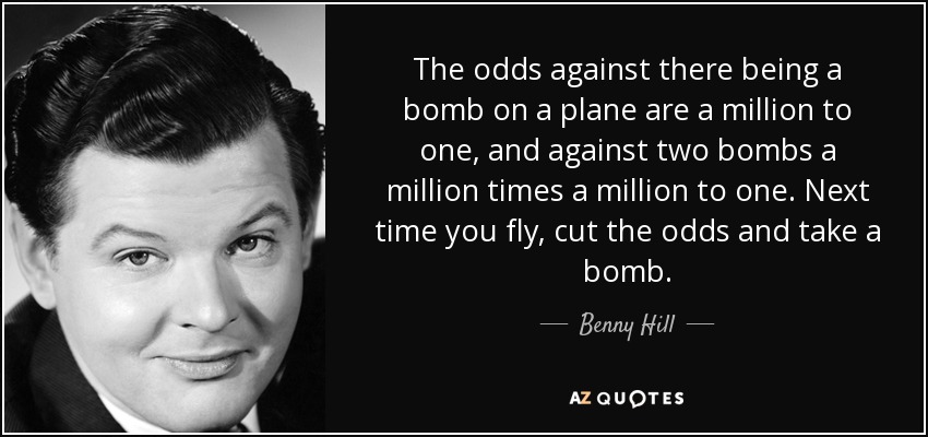The odds against there being a bomb on a plane are a million to one, and against two bombs a million times a million to one. Next time you fly, cut the odds and take a bomb. - Benny Hill