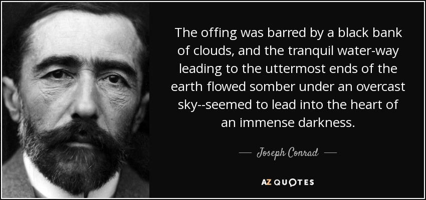 The offing was barred by a black bank of clouds, and the tranquil water-way leading to the uttermost ends of the earth flowed somber under an overcast sky--seemed to lead into the heart of an immense darkness. - Joseph Conrad