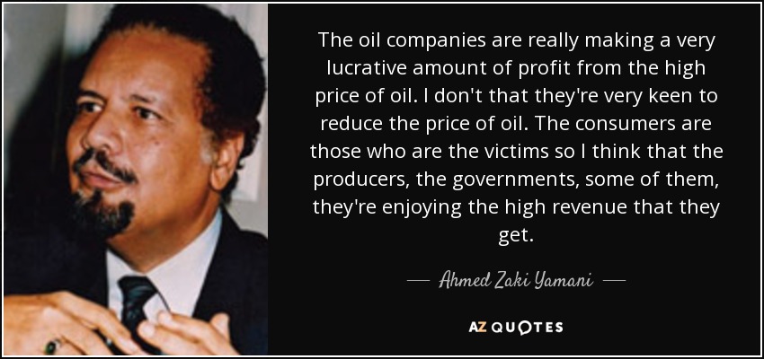 The oil companies are really making a very lucrative amount of profit from the high price of oil. I don't that they're very keen to reduce the price of oil. The consumers are those who are the victims so I think that the producers, the governments, some of them, they're enjoying the high revenue that they get. - Ahmed Zaki Yamani