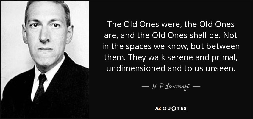 The Old Ones were, the Old Ones are, and the Old Ones shall be. Not in the spaces we know, but between them. They walk serene and primal, undimensioned and to us unseen. - H. P. Lovecraft