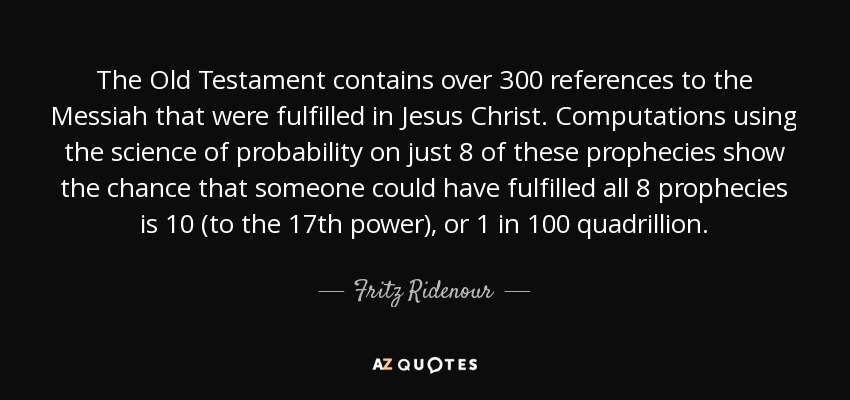 The Old Testament contains over 300 references to the Messiah that were fulfilled in Jesus Christ. Computations using the science of probability on just 8 of these prophecies show the chance that someone could have fulfilled all 8 prophecies is 10 (to the 17th power), or 1 in 100 quadrillion. - Fritz Ridenour