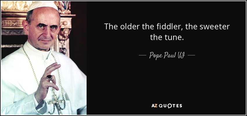 The older the fiddler, the sweeter the tune. - Pope Paul VI