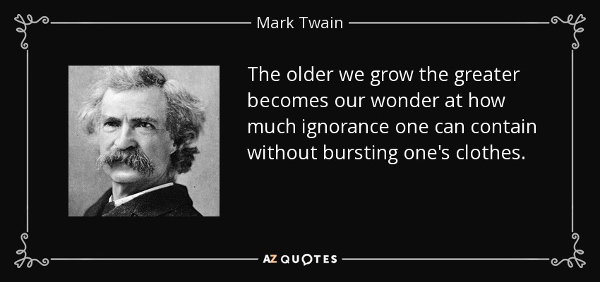 The older we grow the greater becomes our wonder at how much ignorance one can contain without bursting one's clothes. - Mark Twain