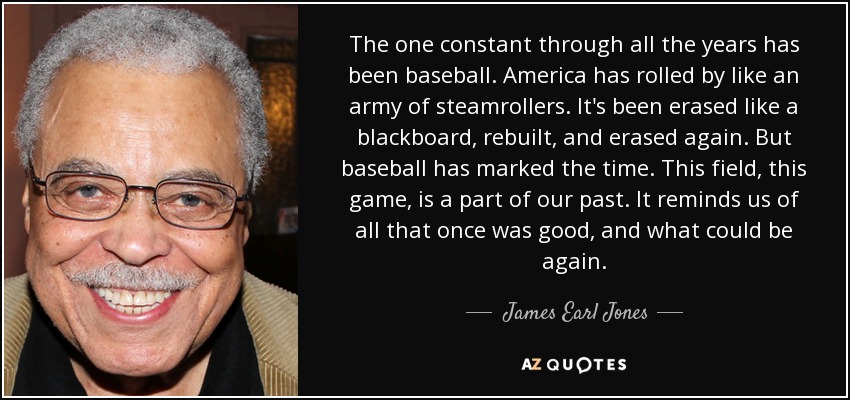 The one constant through all the years has been baseball. America has rolled by like an army of steamrollers. It's been erased like a blackboard, rebuilt, and erased again. But baseball has marked the time. This field, this game, is a part of our past. It reminds us of all that once was good, and what could be again. - James Earl Jones