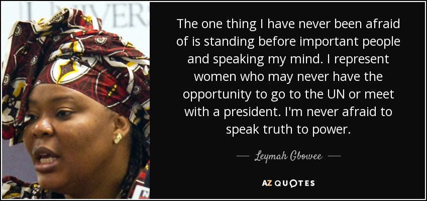 The one thing I have never been afraid of is standing before important people and speaking my mind. I represent women who may never have the opportunity to go to the UN or meet with a president. I'm never afraid to speak truth to power. - Leymah Gbowee