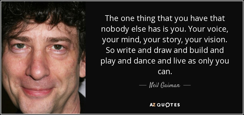 The one thing that you have that nobody else has is you. Your voice, your mind, your story, your vision. So write and draw and build and play and dance and live as only you can. - Neil Gaiman