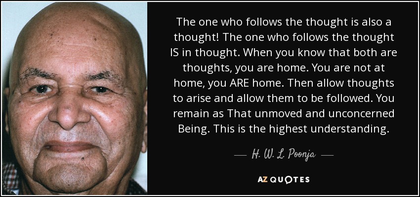 The one who follows the thought is also a thought! The one who follows the thought IS in thought. When you know that both are thoughts, you are home. You are not at home, you ARE home. Then allow thoughts to arise and allow them to be followed. You remain as That unmoved and unconcerned Being. This is the highest understanding. - H. W. L. Poonja