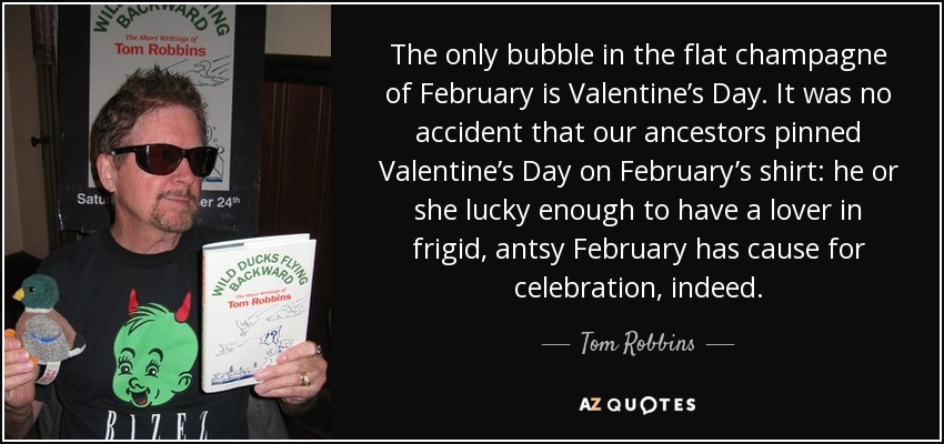 The only bubble in the flat champagne of February is Valentine’s Day. It was no accident that our ancestors pinned Valentine’s Day on February’s shirt: he or she lucky enough to have a lover in frigid, antsy February has cause for celebration, indeed. - Tom Robbins